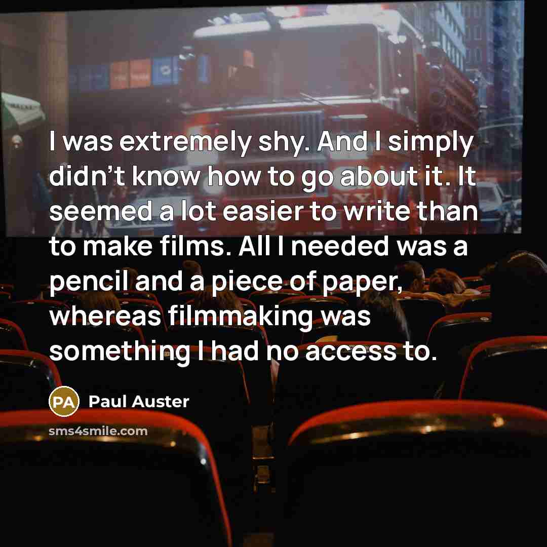 “I was extremely shy. And I simply didn't know how to go about it. It seemed a lot easier to write than to make films. All I needed was a pencil and a piece of paper, whereas filmmaking was something I had no access to.” quote by Paul Auster