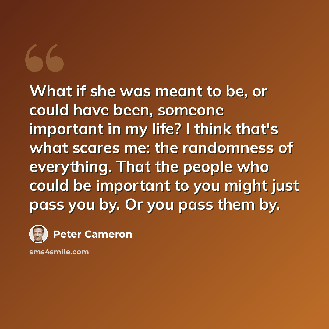 “What if she was meant to be, or could have been, someone important in my life? I think that's what scares me: the randomness of everything. That the people who could be important to you might just pass you by. Or you pass them by.” quote by Peter Cameron