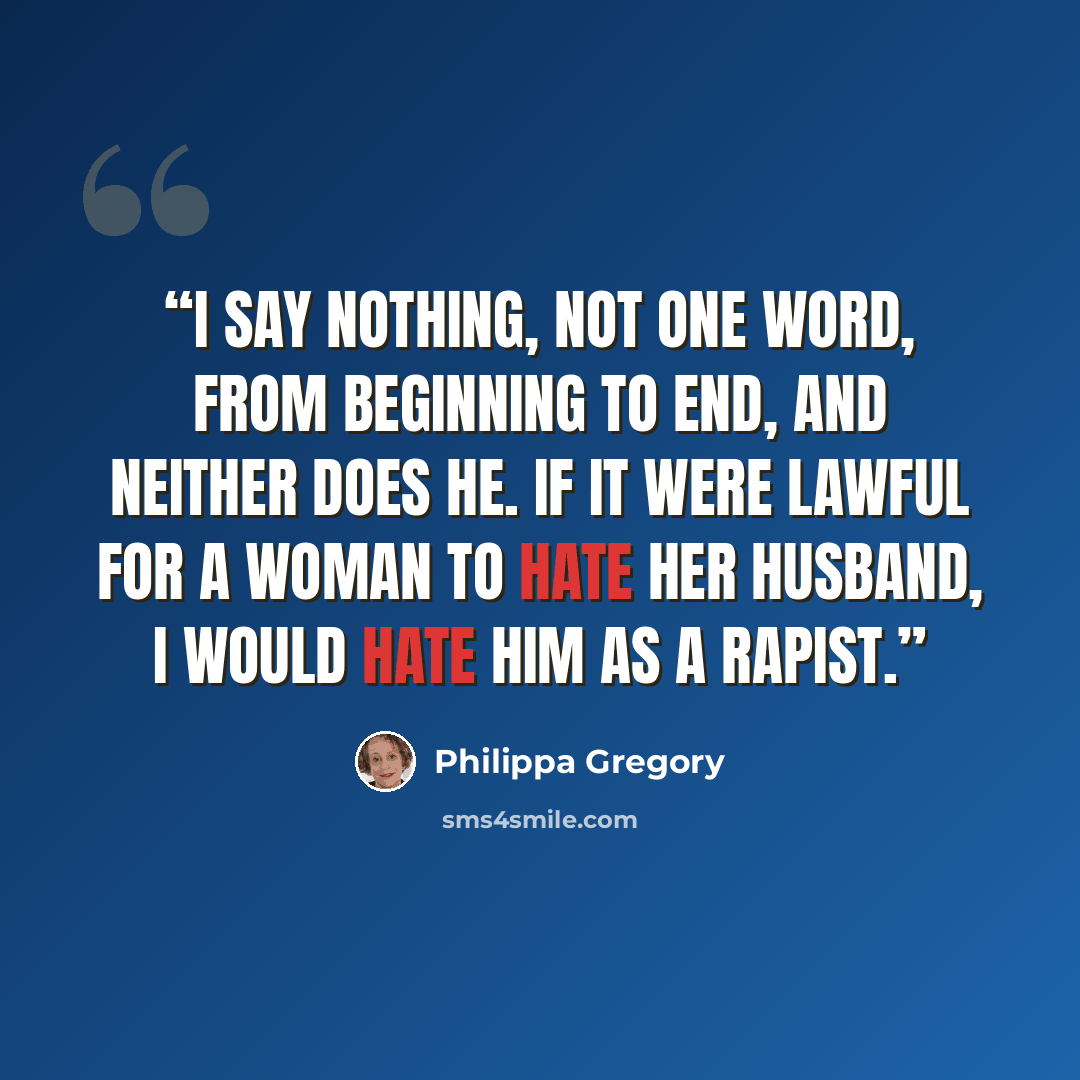 “I say nothing, not one word, from beginning to end, and neither does he. If it were lawful for a woman to hate her husband, I would hate him as a rapist.” quote by Philippa Gregory