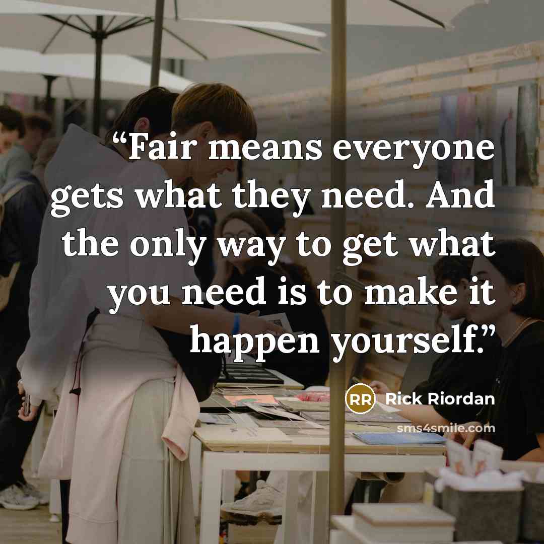 “Fair means everyone gets what they need. And the only way to get what you need is to make it happen yourself.” quote by Rick Riordan