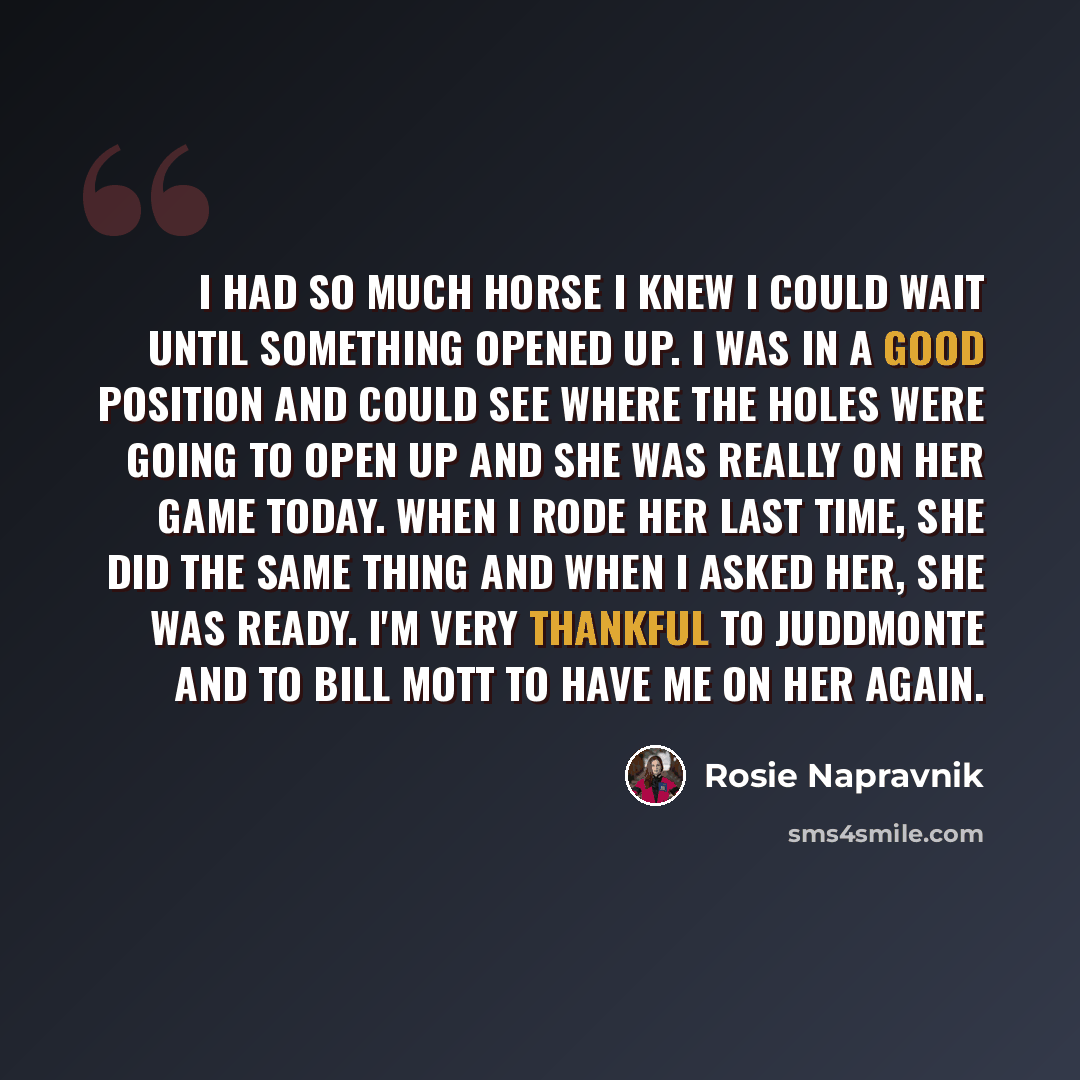 “I had so much horse I knew I could wait until something opened up. I was in a good position and could see where the holes were going to open up and she was really on her game today. When I rode her last time, she did the same thing and when I asked her, she was ready. I'm very thankful to…” quote by Rosie Napravnik