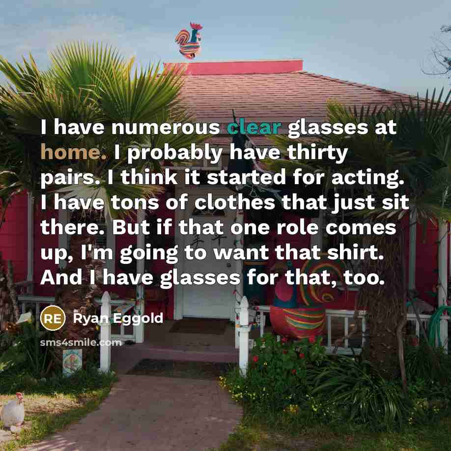 “I have numerous clear glasses at home. I probably have thirty pairs. I think it started for acting. I have tons of clothes that just sit there. But if that one role comes up, I'm going to want that shirt. And I have glasses for that, too.” quote by Ryan Eggold