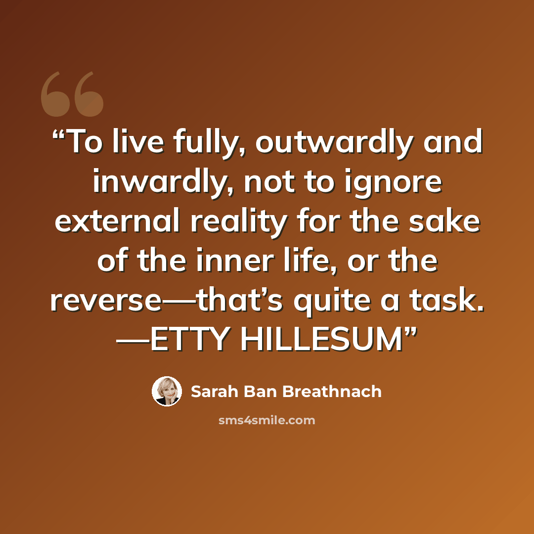 “To live fully, outwardly and inwardly, not to ignore external reality for the sake of the inner life, or the reverse—that’s quite a task. —ETTY HILLESUM” quote by Sarah Ban Breathnach