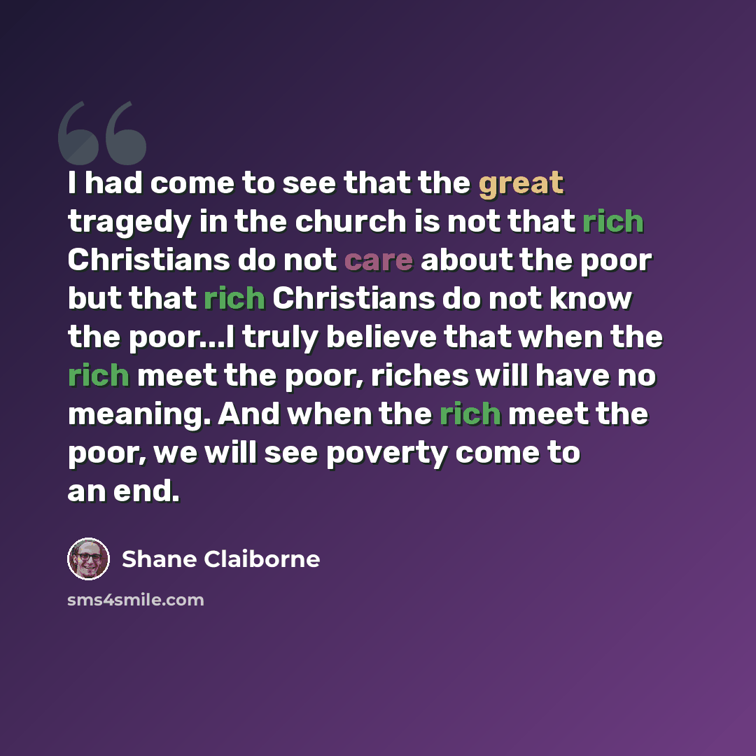 “I had come to see that the great tragedy in the church is not that rich Christians do not care about the poor but that rich Christians do not know the poor...I truly believe that when the rich meet the poor, riches will have no meaning. And when the rich meet the poor, we will see poverty come to…” quote by Shane Claiborne