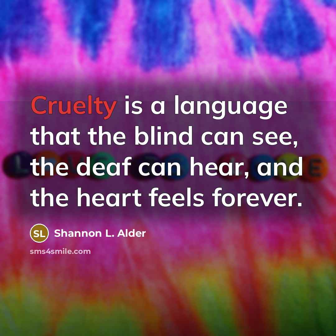“Cruelty is a language that the blind can see, the deaf can hear, and the heart feels forever.” quote by Shannon L. Alder