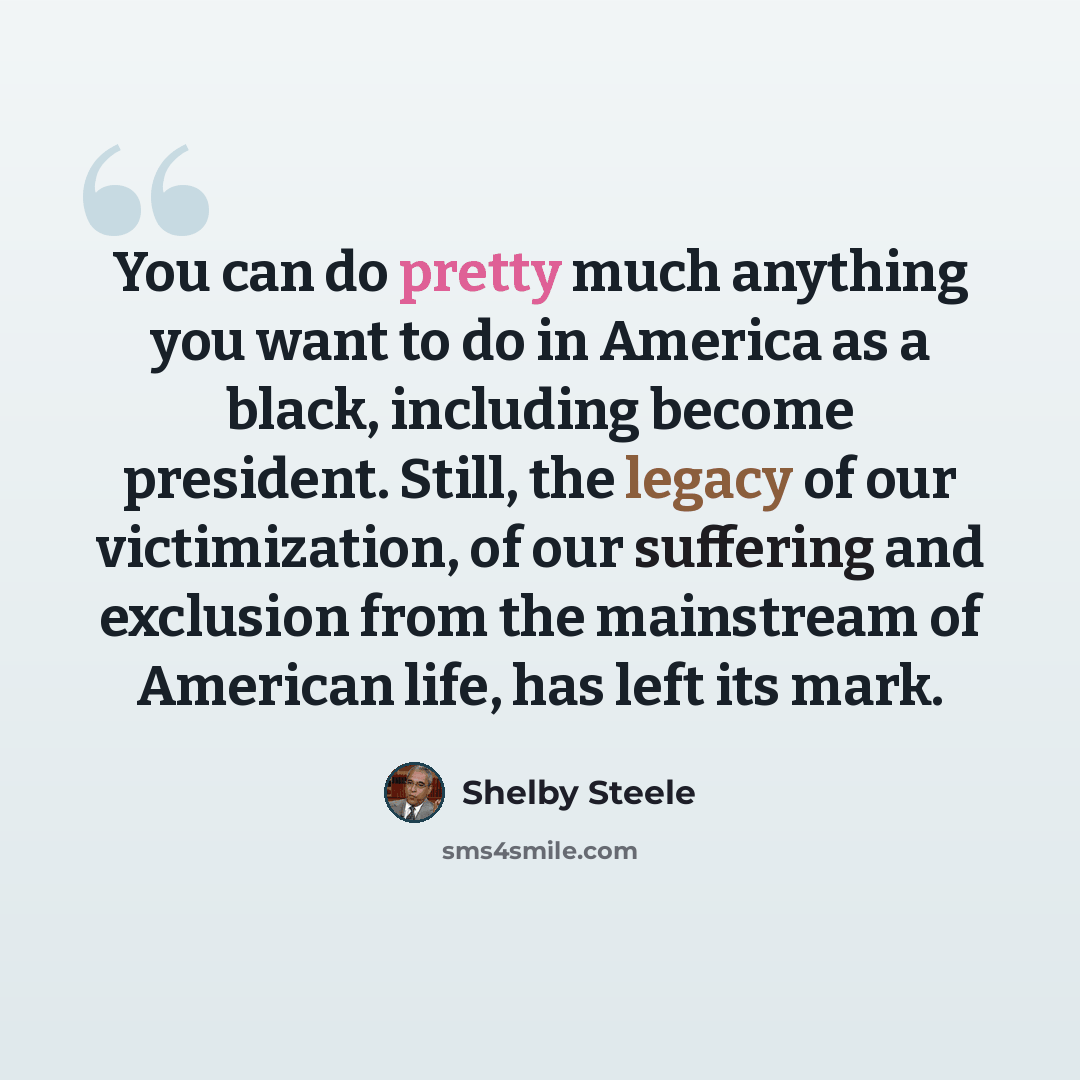 “You can do pretty much anything you want to do in America as a black, including become president. Still, the legacy of our victimization, of our suffering and exclusion from the mainstream of American life, has left its mark.” quote by Shelby Steele
