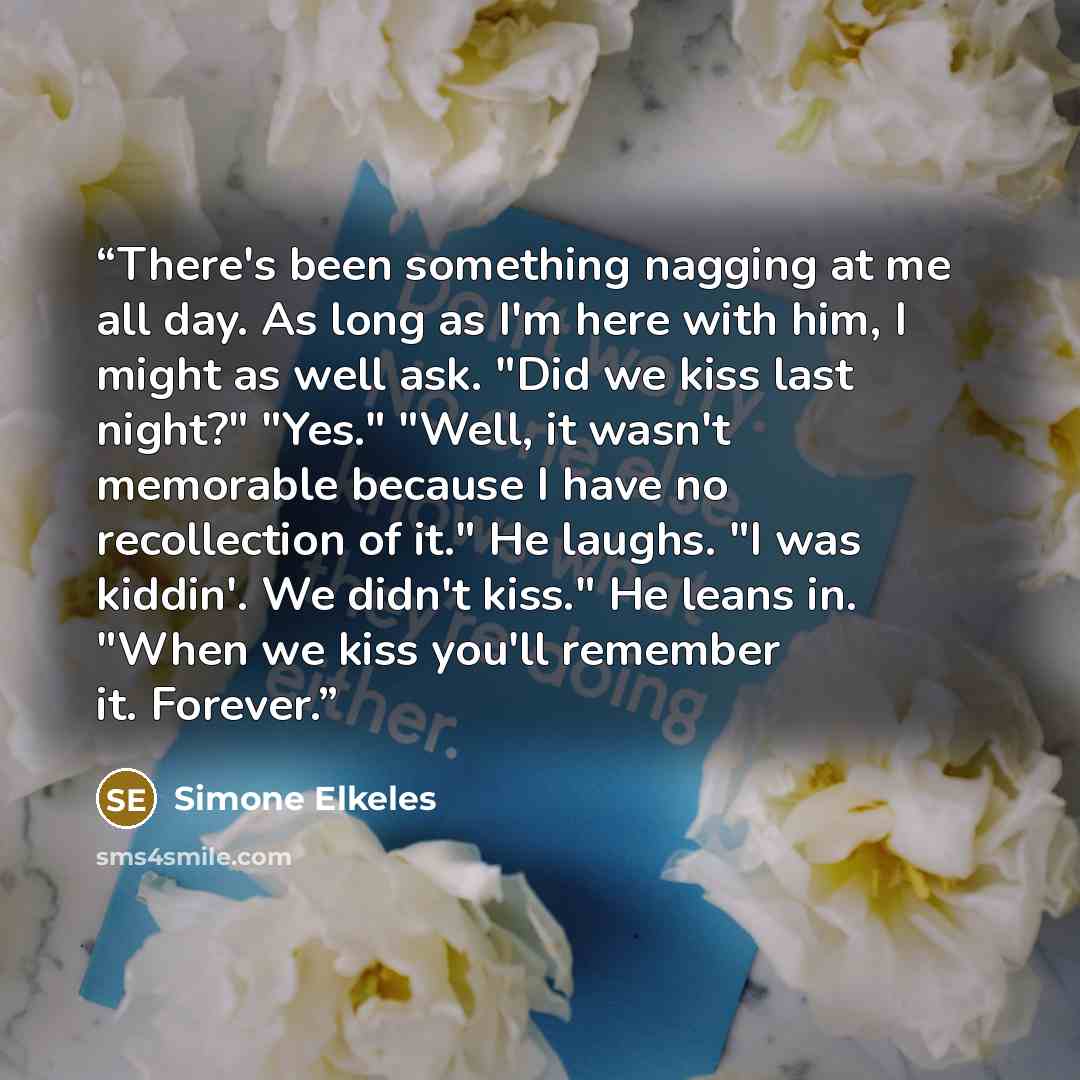 “There's been something nagging at me all day. As long as I'm here with him, I might as well ask. "Did we kiss last night?" "Yes." "Well, it wasn't memorable because I have no recollection of it." He laughs. "I was kiddin'. We didn't kiss." He leans in. "When we kiss you'll remember it. Forever.” quote by Simone Elkeles