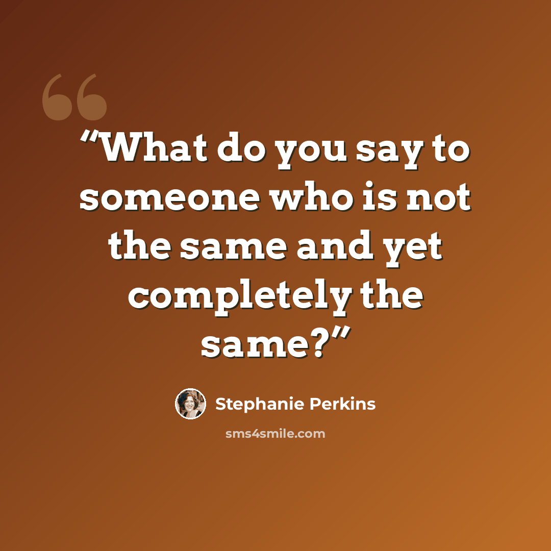 “What do you say to someone who is not the same and yet completely the same?” quote by Stephanie Perkins