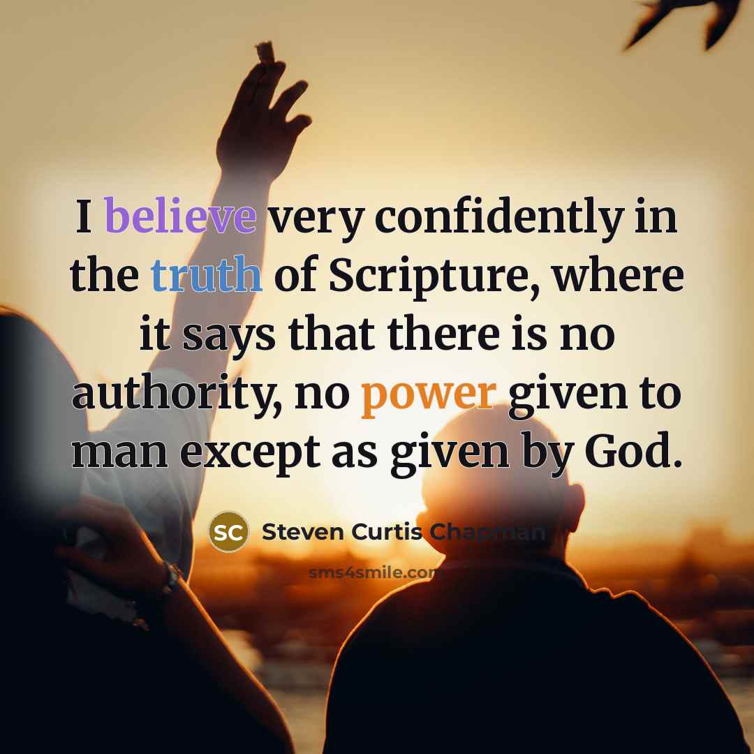 “I believe very confidently in the truth of Scripture, where it says that there is no authority, no power given to man except as given by God.” quote by Steven Curtis Chapman