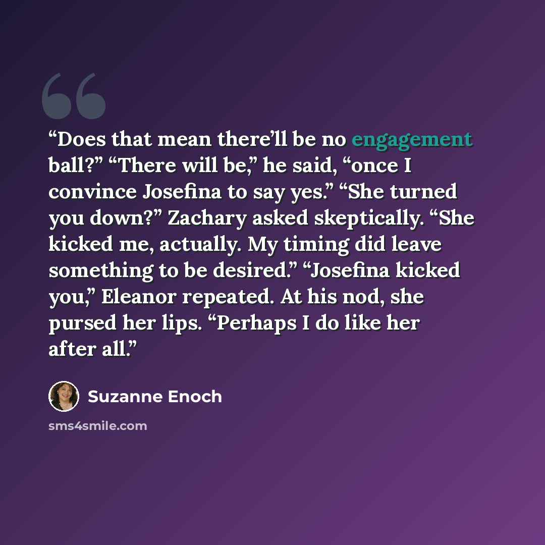 “Does that mean there’ll be no engagement ball?” “There will be,” he said, “once I convince Josefina to say yes.” “She turned you down?” Zachary asked skeptically. “She kicked me, actually. My timing did leave something to be desired.” “Josefina kicked you,” Eleanor repeated. At his nod, she pursed…” quote by Suzanne Enoch