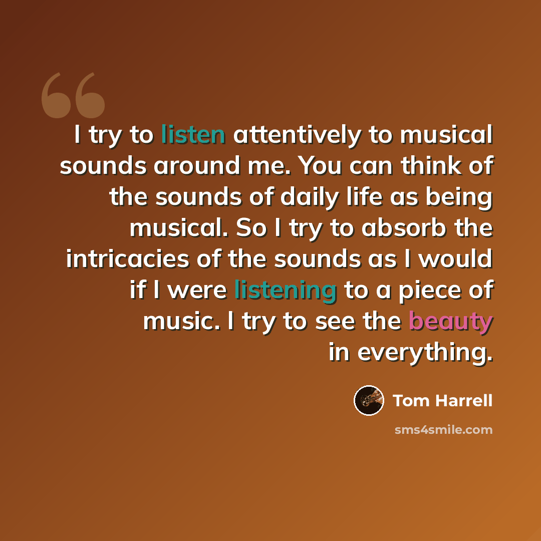 “I try to listen attentively to musical sounds around me. You can think of the sounds of daily life as being musical. So I try to absorb the intricacies of the sounds as I would if I were listening to a piece of music. I try to see the beauty in everything.” quote by Tom Harrell