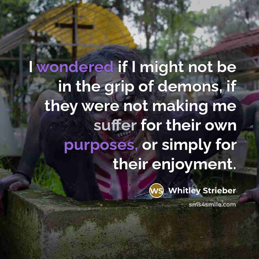 “I wondered if I might not be in the grip of demons, if they were not making me suffer for their own purposes, or simply for their enjoyment.” quote by Whitley Strieber