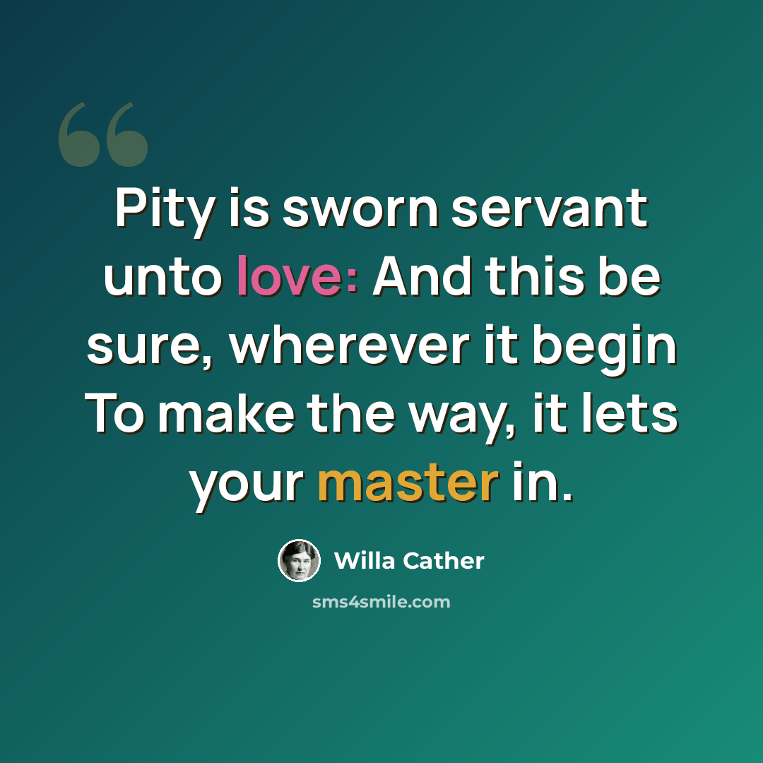 “Pity is sworn servant unto love: And this be sure, wherever it begin To make the way, it lets your master in.” quote by Willa Cather