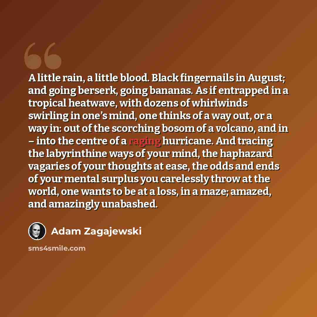 “A little rain, a little blood. Black fingernails in August; and going berserk, going bananas. As if entrapped in a tropical heatwave, with dozens of whirlwinds swirling in one’s mind, one thinks of a way out, or a way in: out of the scorching bosom of a volcano, and in – into the centre of a…” quote by Adam Zagajewski
