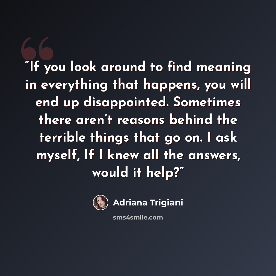 “If you look around to find meaning in everything that happens, you will end up disappointed. Sometimes there aren’t reasons behind the terrible things that go on. I ask myself, If I knew all the answers, would it help?” quote by Adriana Trigiani