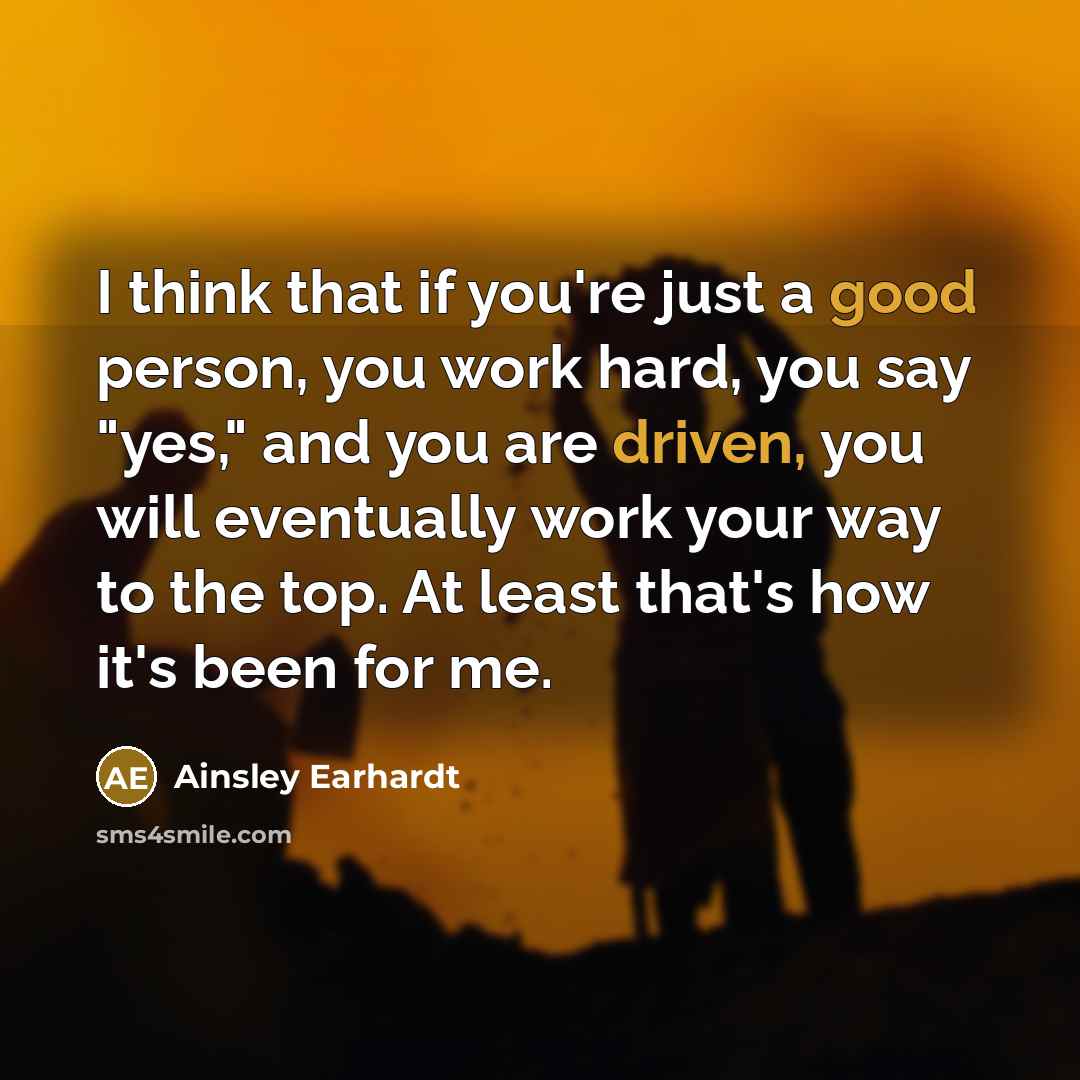 “I think that if you're just a good person, you work hard, you say "yes," and you are driven, you will eventually work your way to the top. At least that's how it's been for me.” quote by Ainsley Earhardt