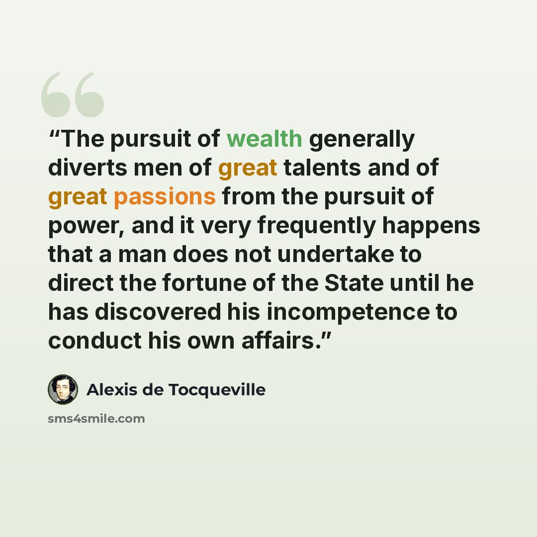 “The pursuit of wealth generally diverts men of great talents and of great passions from the pursuit of power, and it very frequently happens that a man does not undertake to direct the fortune of the State until he has discovered his incompetence to conduct his own affairs.” quote by Alexis de Tocqueville