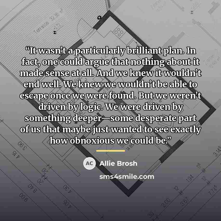 “It wasn’t a particularly brilliant plan. In fact, one could argue that nothing about it made sense at all. And we knew it wouldn’t end well. We knew we wouldn’t be able to escape once we were found. But we weren’t driven by logic. We were driven by something deeper—some desperate part of us that…” quote by Allie Brosh