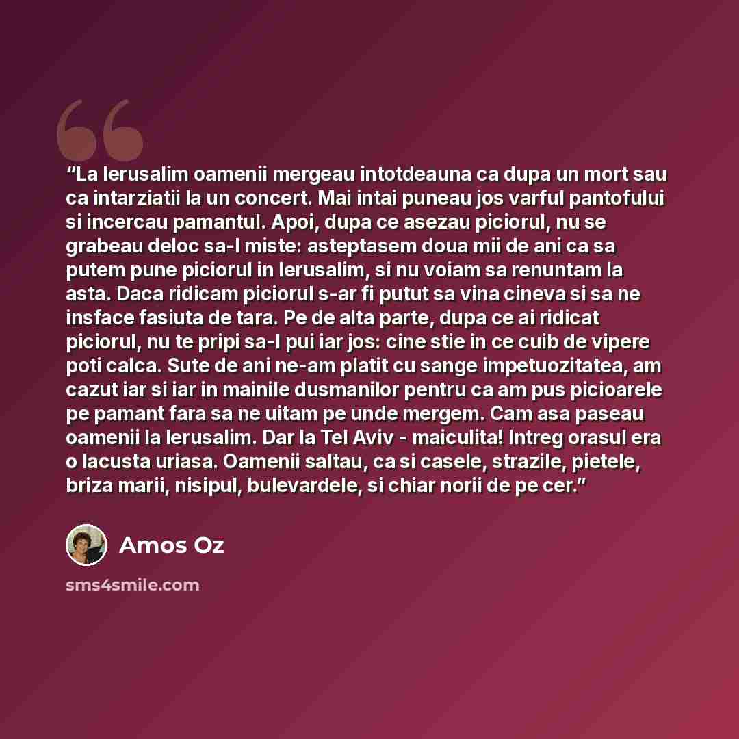“La Ierusalim oamenii mergeau intotdeauna ca dupa un mort sau ca intarziatii la un concert. Mai intai puneau jos varful pantofului si incercau pamantul. Apoi, dupa ce asezau piciorul, nu se grabeau deloc sa-l miste: asteptasem doua mii de ani ca sa putem pune piciorul in Ierusalim, si nu voiam sa…” quote by Amos Oz