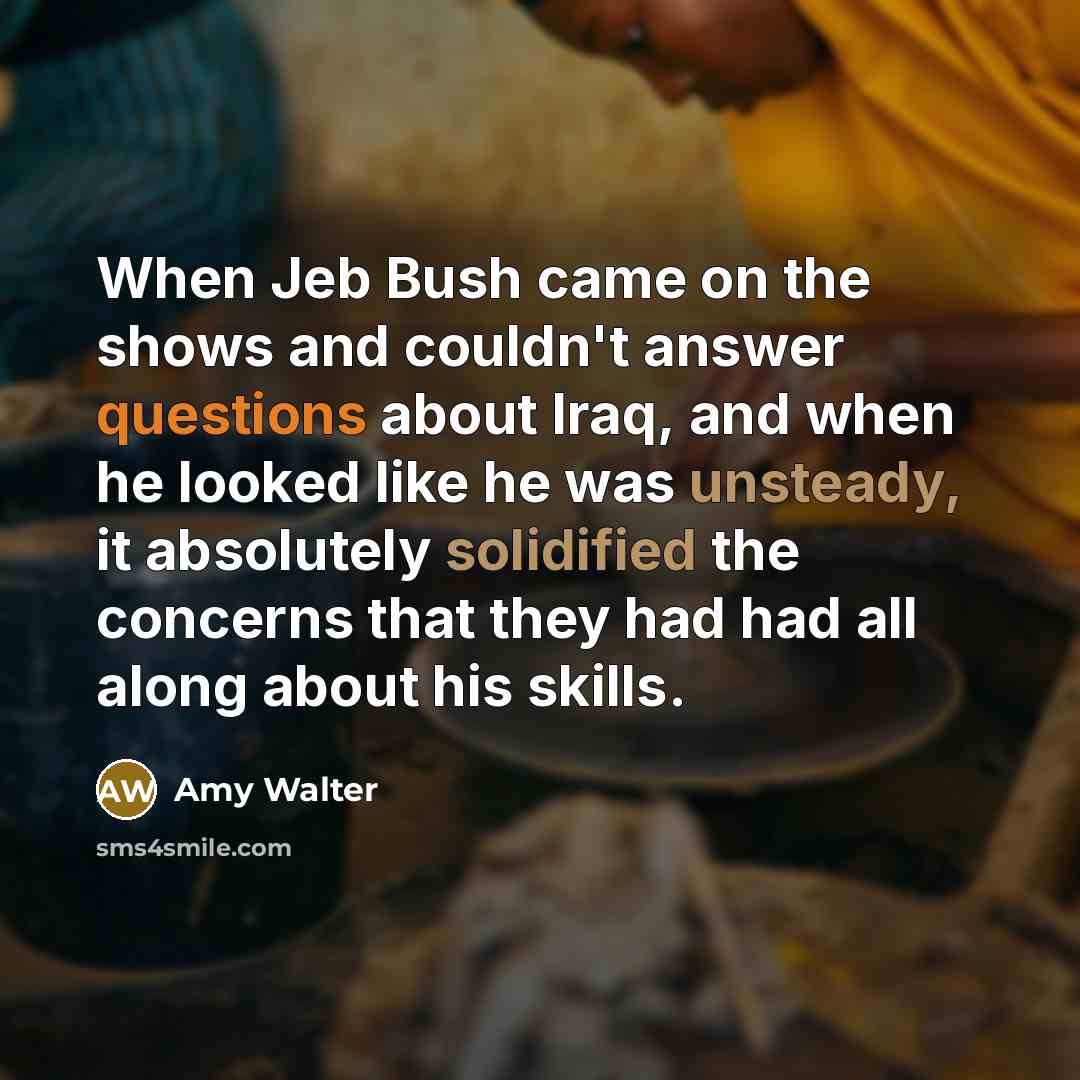 “When Jeb Bush came on the shows and couldn't answer questions about Iraq, and when he looked like he was unsteady, it absolutely solidified the concerns that they had had all along about his skills.” quote by Amy Walter