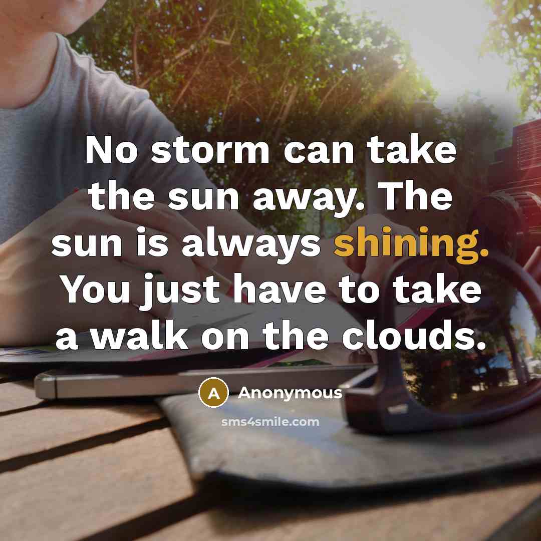 “No storm can take the sun away. The sun is always shining. You just have to take a walk on the clouds.” quote by Anonymous