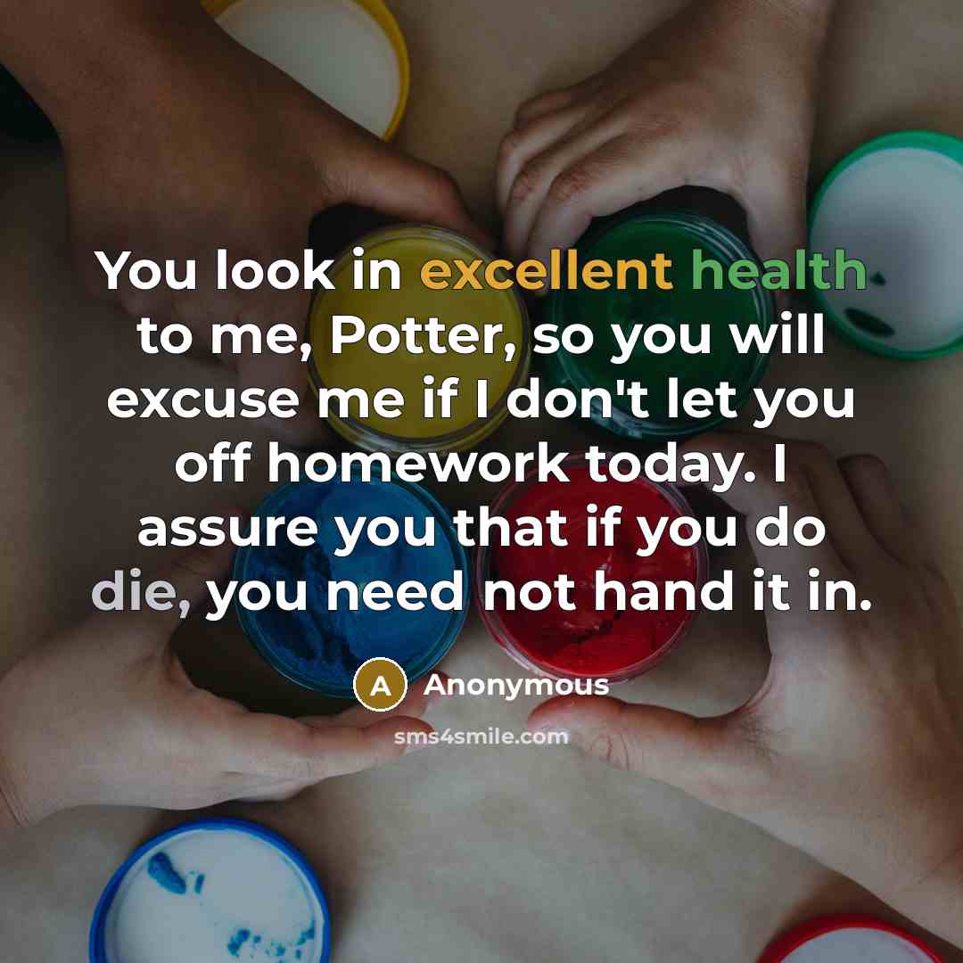 “You look in excellent health to me, Potter, so you will excuse me if I don't let you off homework today. I assure you that if you do die, you need not hand it in.” quote by Anonymous