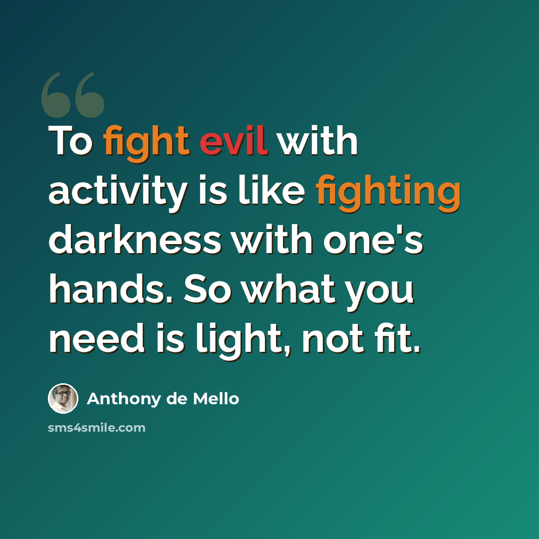 “To fight evil with activity is like fighting darkness with one's hands. So what you need is light, not fit.” quote by Anthony de Mello