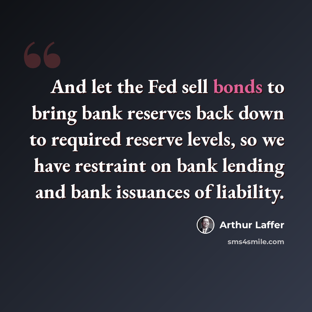 “And let the Fed sell bonds to bring bank reserves back down to required reserve levels, so we have restraint on bank lending and bank issuances of liability.” quote by Arthur Laffer
