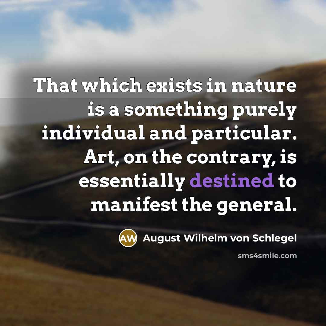 “That which exists in nature is a something purely individual and particular. Art, on the contrary, is essentially destined to manifest the general.” quote by August Wilhelm von Schlegel