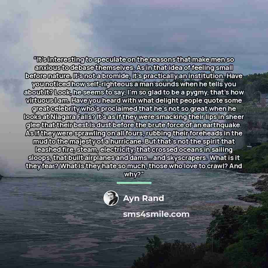 “It's interesting to speculate on the reasons that make men so anxious to debase themselves. As in that idea of feeling small before nature. It's not a bromide, it's practically an institution. Have you noticed how self-righteous a man sounds when he tells you about it? Look, he seems to say, I'm…” quote by ayn rand