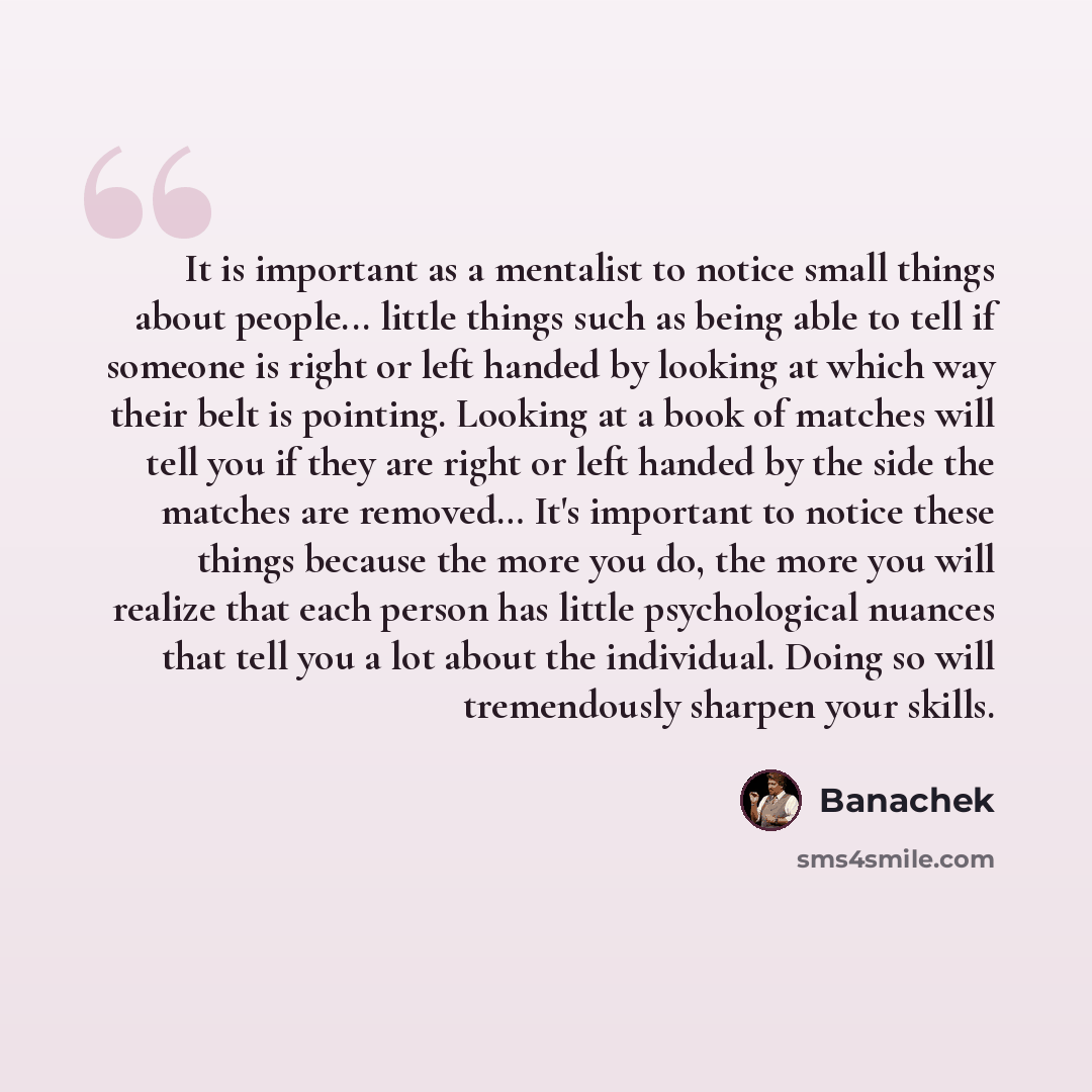 “It is important as a mentalist to notice small things about people... little things such as being able to tell if someone is right or left handed by looking at which way their belt is pointing. Looking at a book of matches will tell you if they are right or left handed by the side the matches are…” quote by Banachek