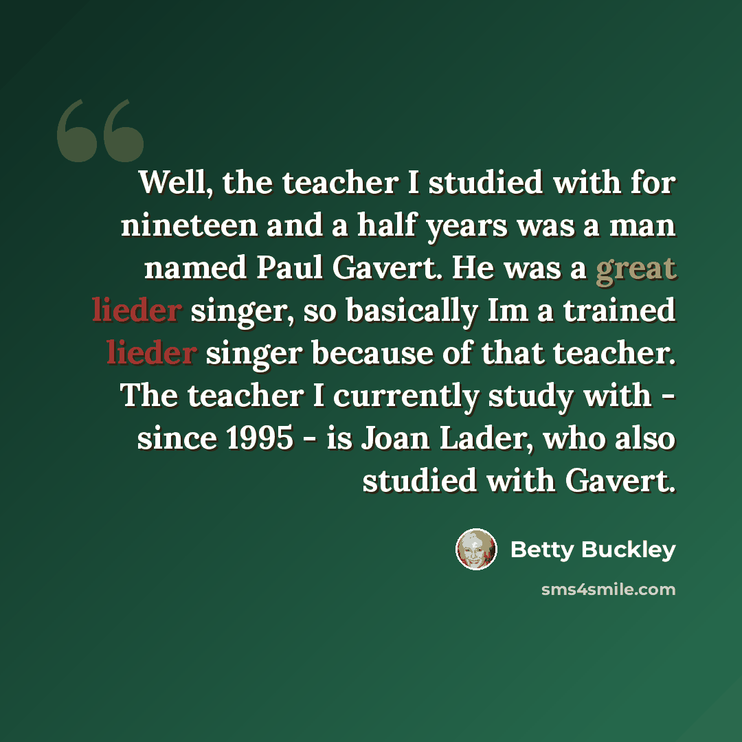 “Well, the teacher I studied with for nineteen and a half years was a man named Paul Gavert. He was a great lieder singer, so basically Im a trained lieder singer because of that teacher. The teacher I currently study with - since 1995 - is Joan Lader, who also studied with Gavert.” quote by Betty Buckley