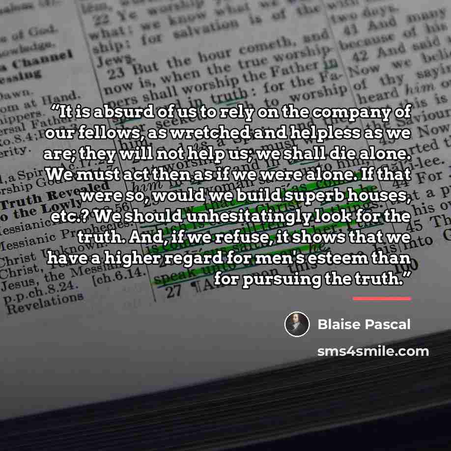“It is absurd of us to rely on the company of our fellows, as wretched and helpless as we are; they will not help us; we shall die alone. We must act then as if we were alone. If that were so, would we build superb houses, etc.? We should unhesitatingly look for the truth. And, if we refuse, it…” quote by Blaise Pascal