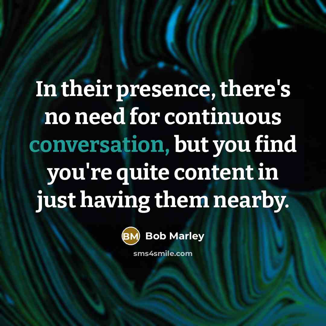 “In their presence, there's no need for continuous conversation, but you find you're quite content in just having them nearby.” quote by Bob Marley