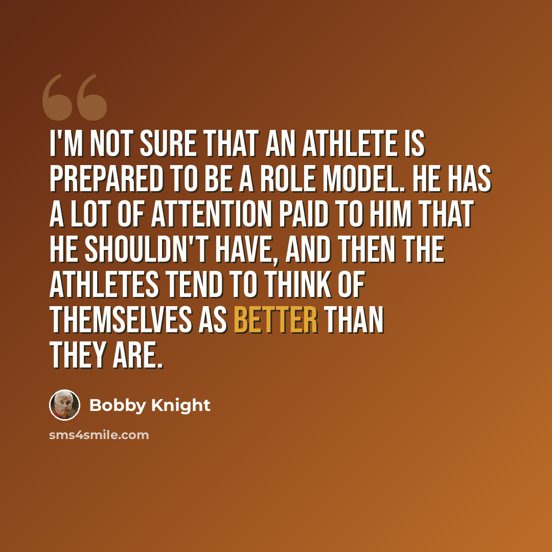 “I'm not sure that an athlete is prepared to be a role model. He has a lot of attention paid to him that he shouldn't have, and then the athletes tend to think of themselves as better than they are.” quote by Bobby Knight