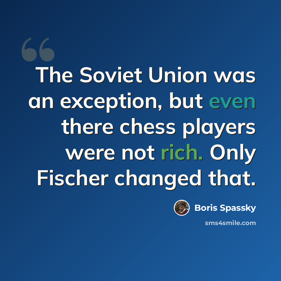 “The Soviet Union was an exception, but even there chess players were not rich. Only Fischer changed that.” quote by Boris Spassky