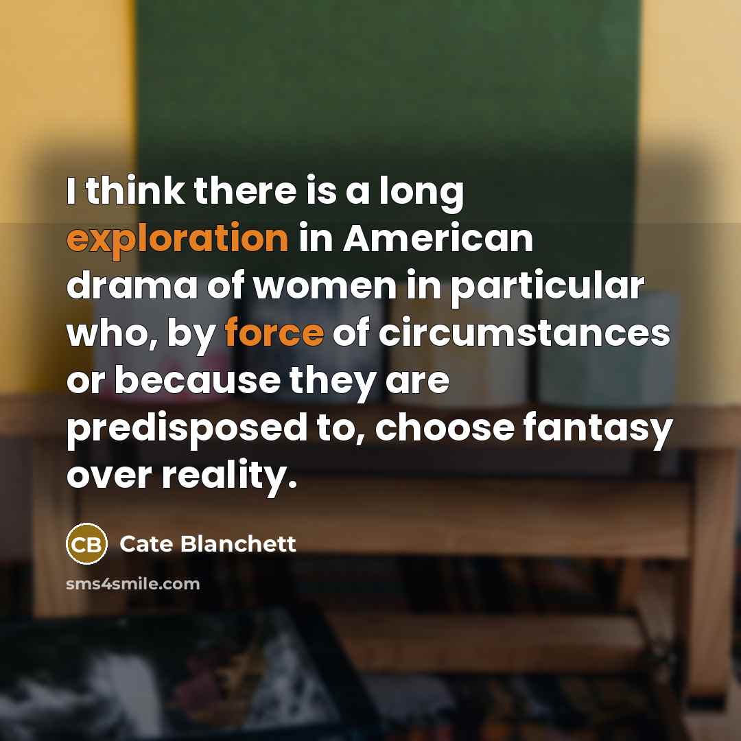 “I think there is a long exploration in American drama of women in particular who, by force of circumstances or because they are predisposed to, choose fantasy over reality.” quote by Cate Blanchett