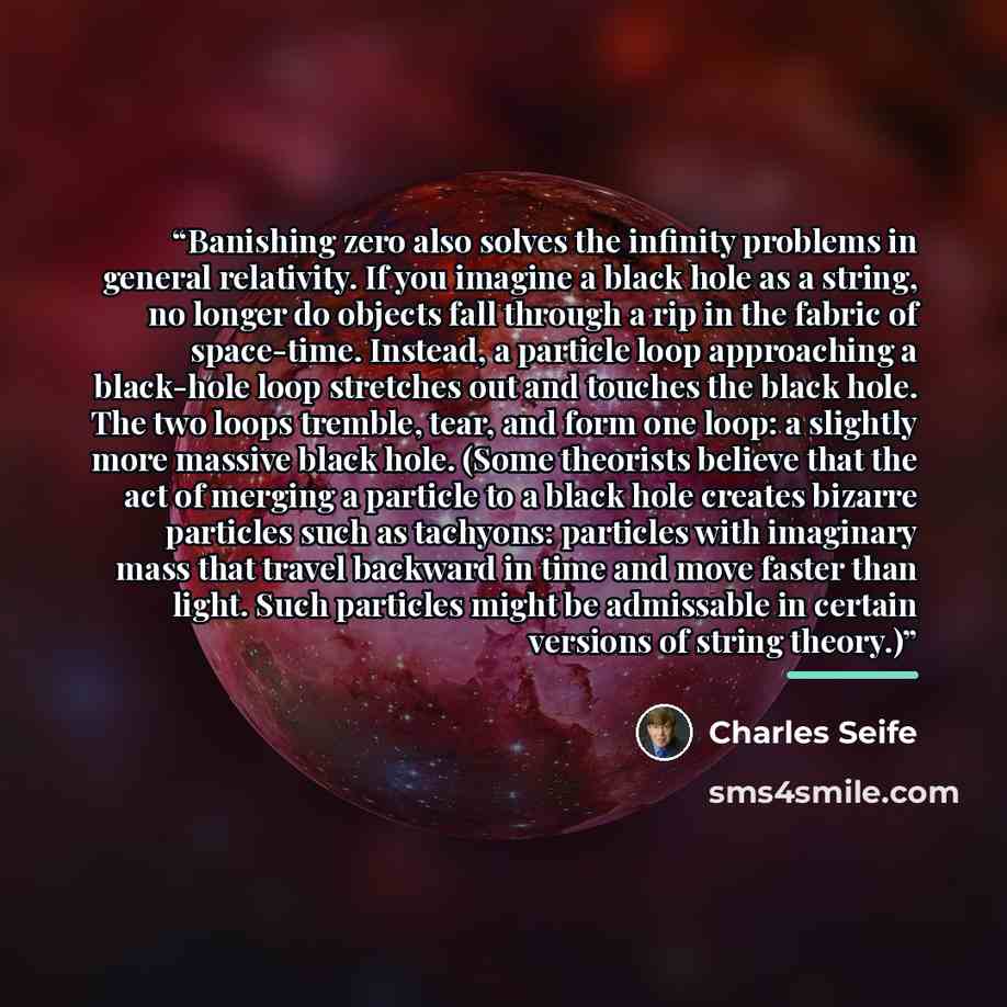 “Banishing zero also solves the infinity problems in general relativity. If you imagine a black hole as a string, no longer do objects fall through a rip in the fabric of space-time. Instead, a particle loop approaching a black-hole loop stretches out and touches the black hole. The two loops…” quote by Charles Seife