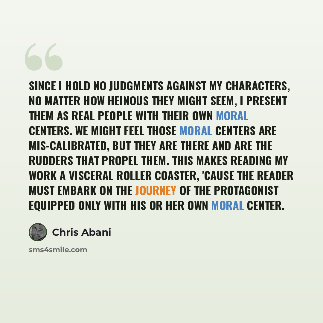 “Since I hold no judgments against my characters, no matter how heinous they might seem, I present them as real people with their own moral centers. We might feel those moral centers are mis-calibrated, but they are there and are the rudders that propel them. This makes reading my work a visceral…” quote by Chris Abani