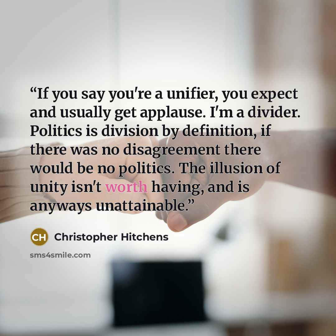 “If you say you're a unifier, you expect and usually get applause. I'm a divider. Politics is division by definition, if there was no disagreement there would be no politics. The illusion of unity isn't worth having, and is anyways unattainable.” quote by Christopher Hitchens