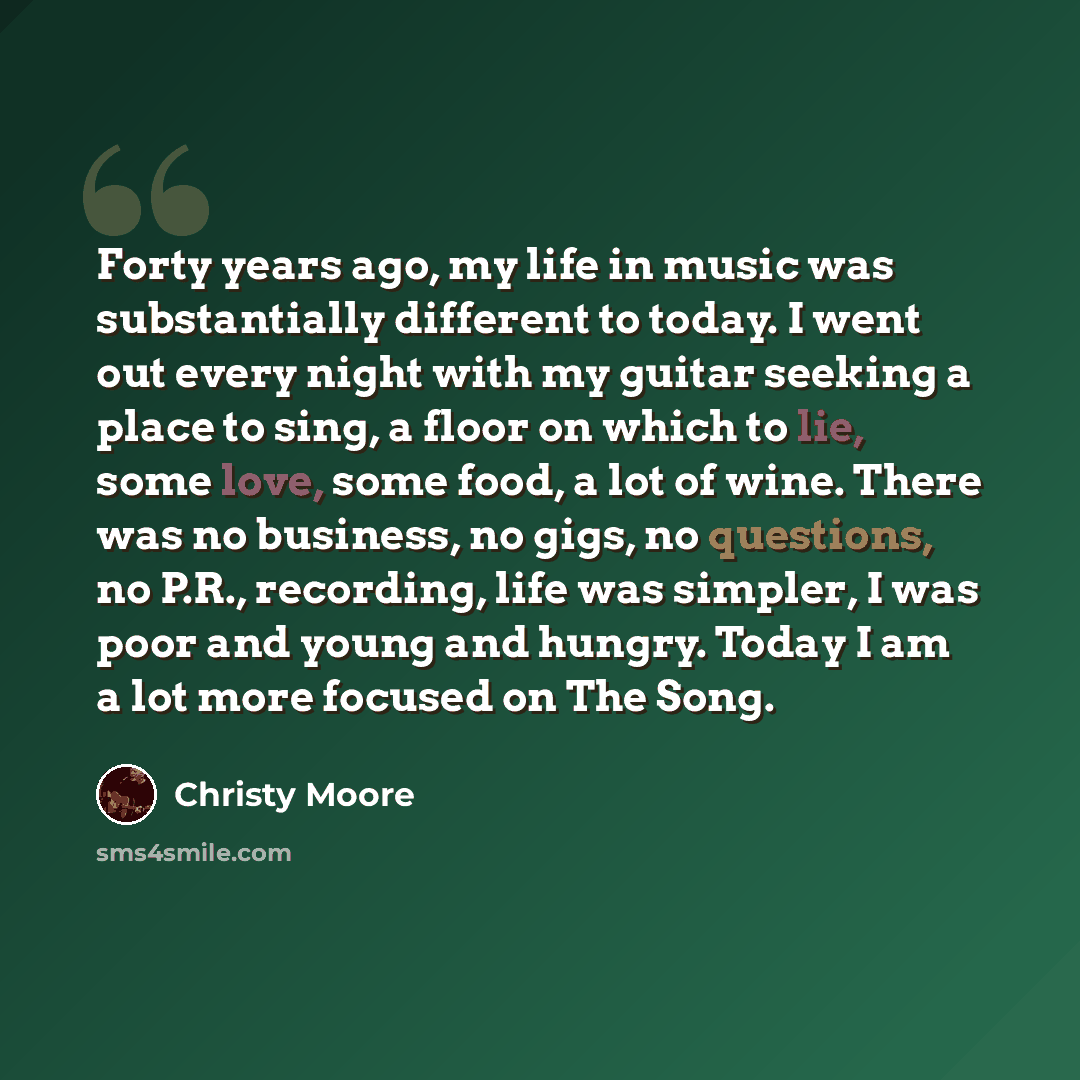 “Forty years ago, my life in music was substantially different to today. I went out every night with my guitar seeking a place to sing, a floor on which to lie, some love, some food, a lot of wine. There was no business, no gigs, no questions, no P.R., recording, life was simpler, I was poor and…” quote by Christy Moore