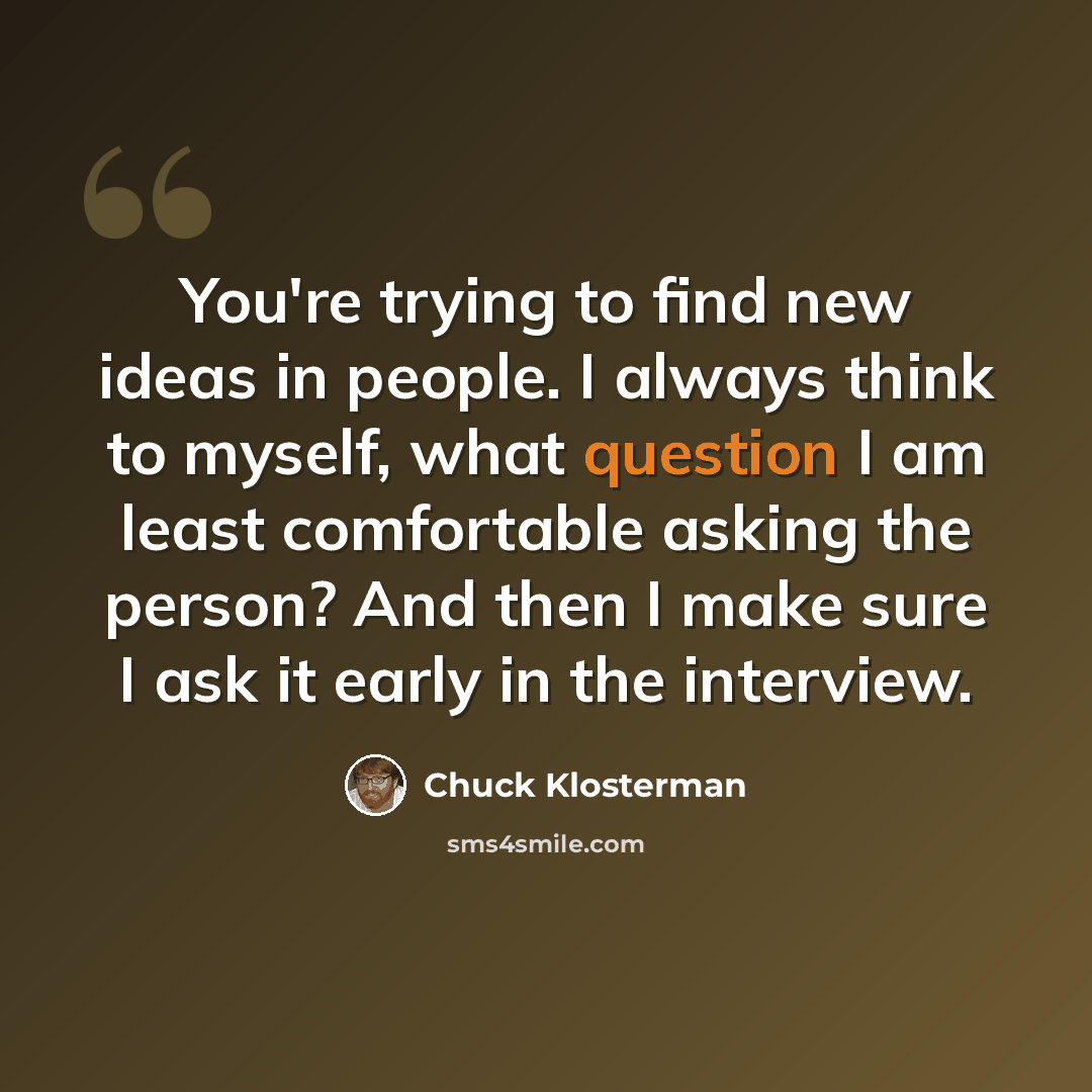 “You're trying to find new ideas in people. I always think to myself, what question I am least comfortable asking the person? And then I make sure I ask it early in the interview.” quote by Chuck Klosterman