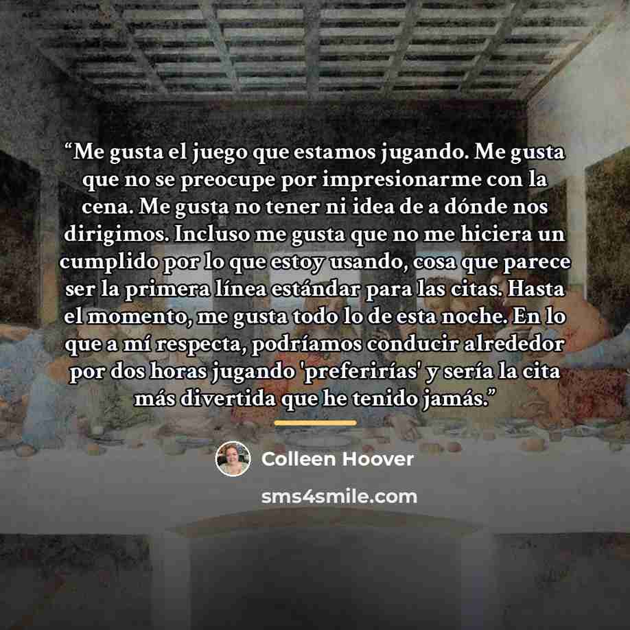 “Me gusta el juego que estamos jugando. Me gusta que no se preocupe por impresionarme con la cena. Me gusta no tener ni idea de a dónde nos dirigimos. Incluso me gusta que no me hiciera un cumplido por lo que estoy usando, cosa que parece ser la primera línea estándar para las citas. Hasta el…” quote by Colleen Hoover