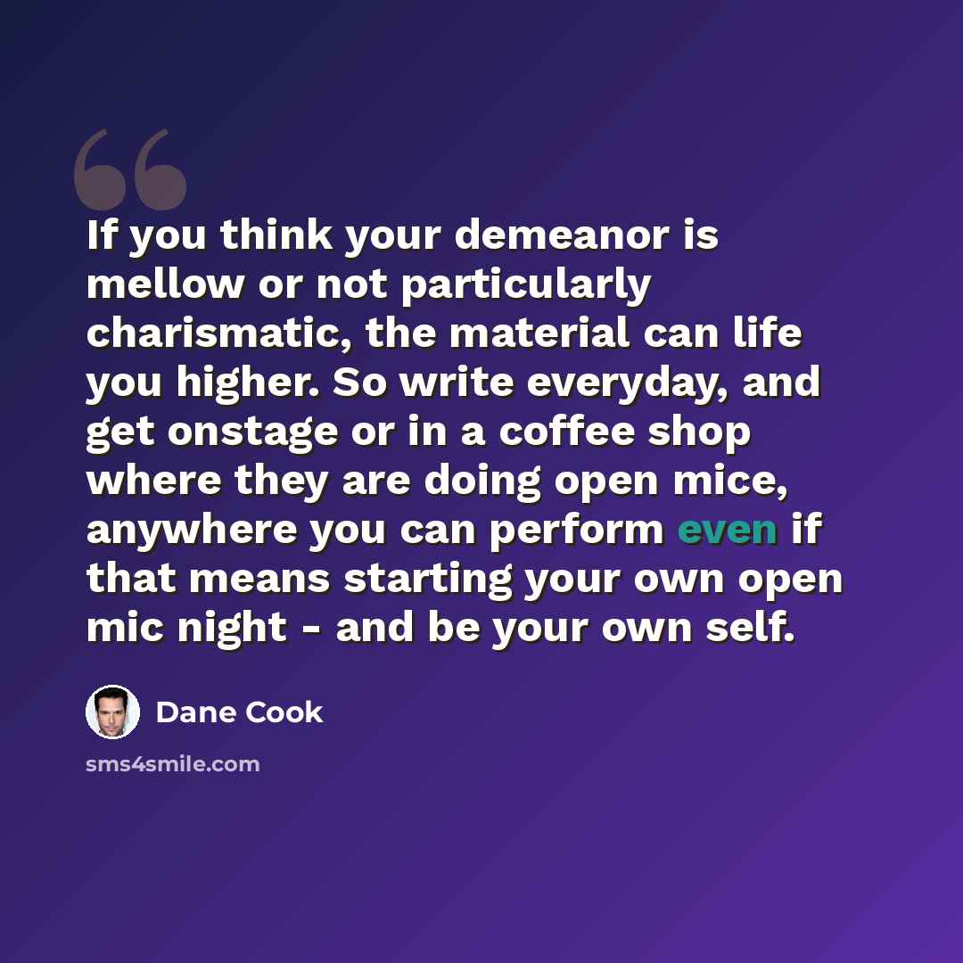 “If you think your demeanor is mellow or not particularly charismatic, the material can life you higher. So write everyday, and get onstage or in a coffee shop where they are doing open mice, anywhere you can perform even if that means starting your own open mic night - and be your own self.” quote by Dane Cook