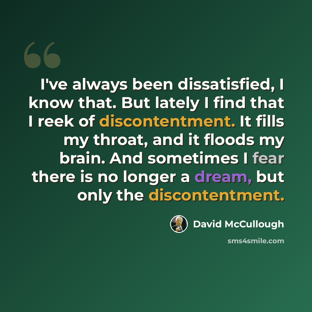 “I've always been dissatisfied, I know that. But lately I find that I reek of discontentment. It fills my throat, and it floods my brain. And sometimes I fear there is no longer a dream, but only the discontentment.” quote by David McCullough