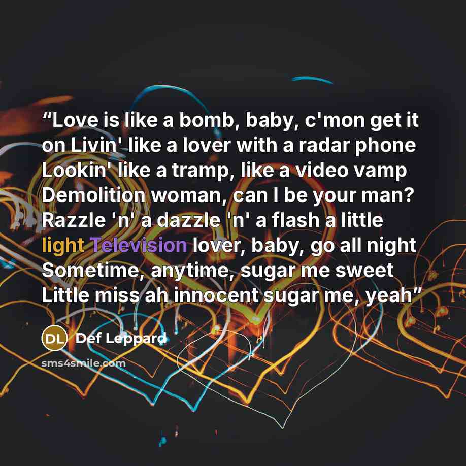 “Love is like a bomb, baby, c'mon get it on Livin' like a lover with a radar phone Lookin' like a tramp, like a video vamp Demolition woman, can I be your man? Razzle 'n' a dazzle 'n' a flash a little light Television lover, baby, go all night Sometime, anytime, sugar me sweet Little miss ah…” quote by Def Leppard