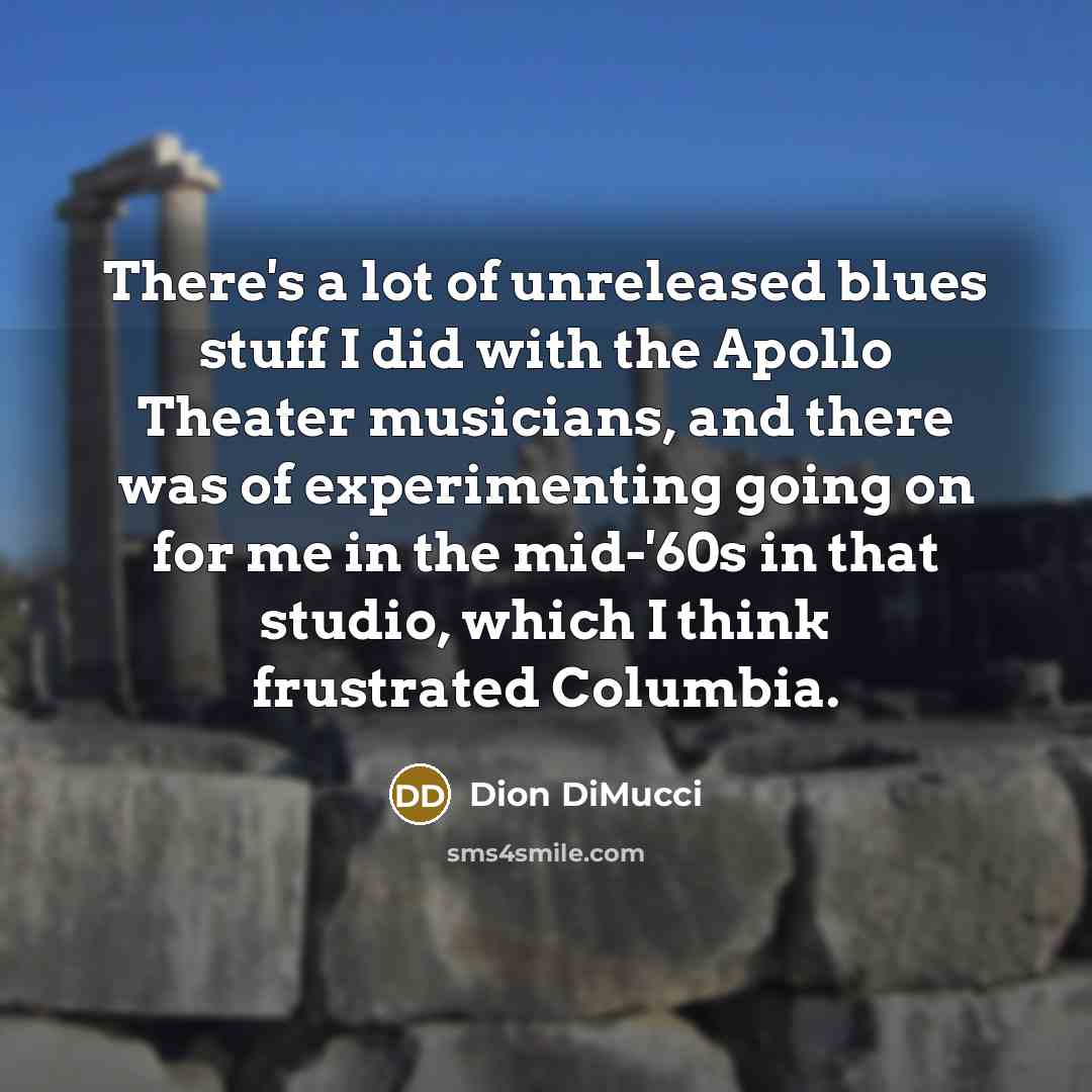 “There's a lot of unreleased blues stuff I did with the Apollo Theater musicians, and there was of experimenting going on for me in the mid-'60s in that studio, which I think frustrated Columbia.” quote by Dion DiMucci