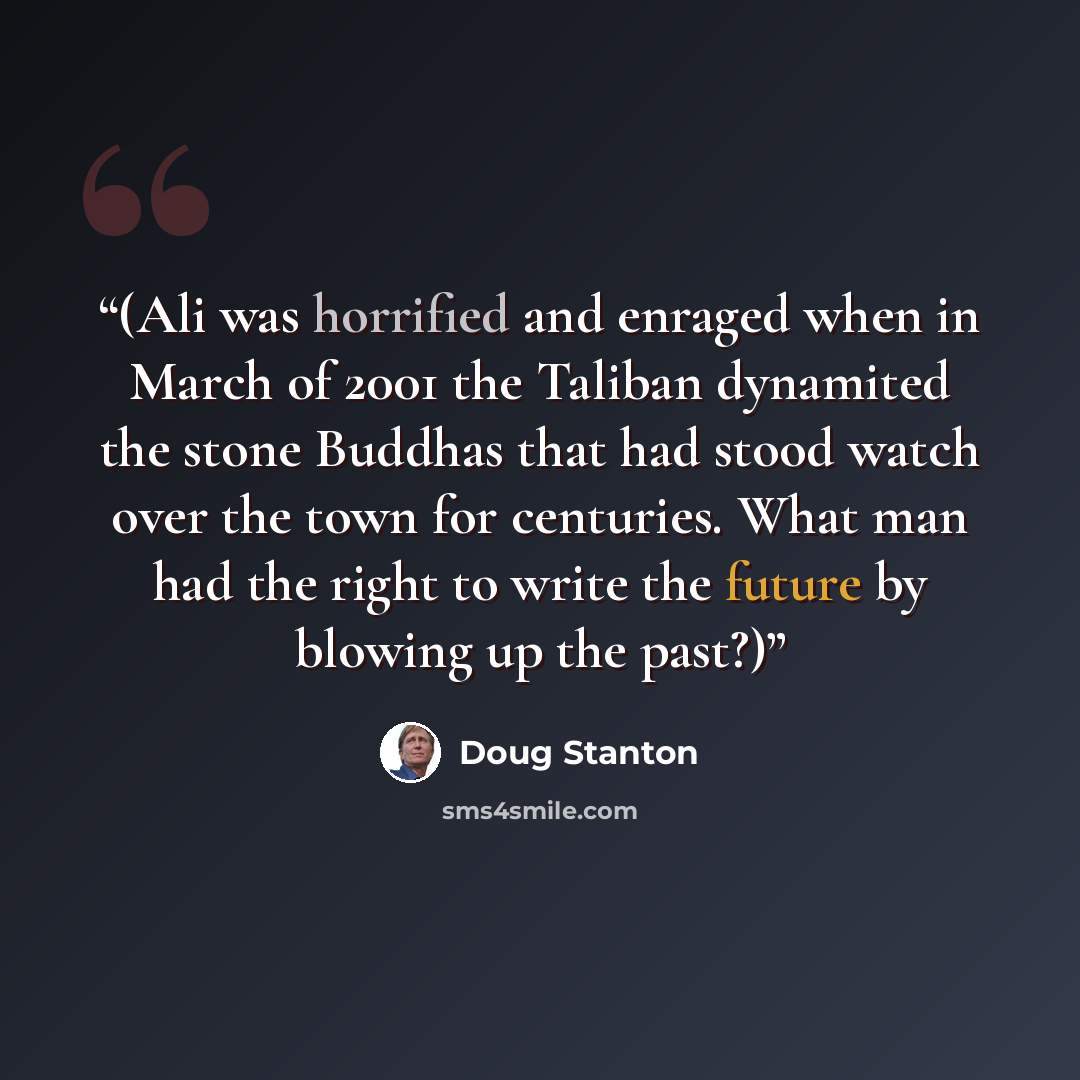 “(Ali was horrified and enraged when in March of 2001 the Taliban dynamited the stone Buddhas that had stood watch over the town for centuries. What man had the right to write the future by blowing up the past?)” quote by Doug Stanton