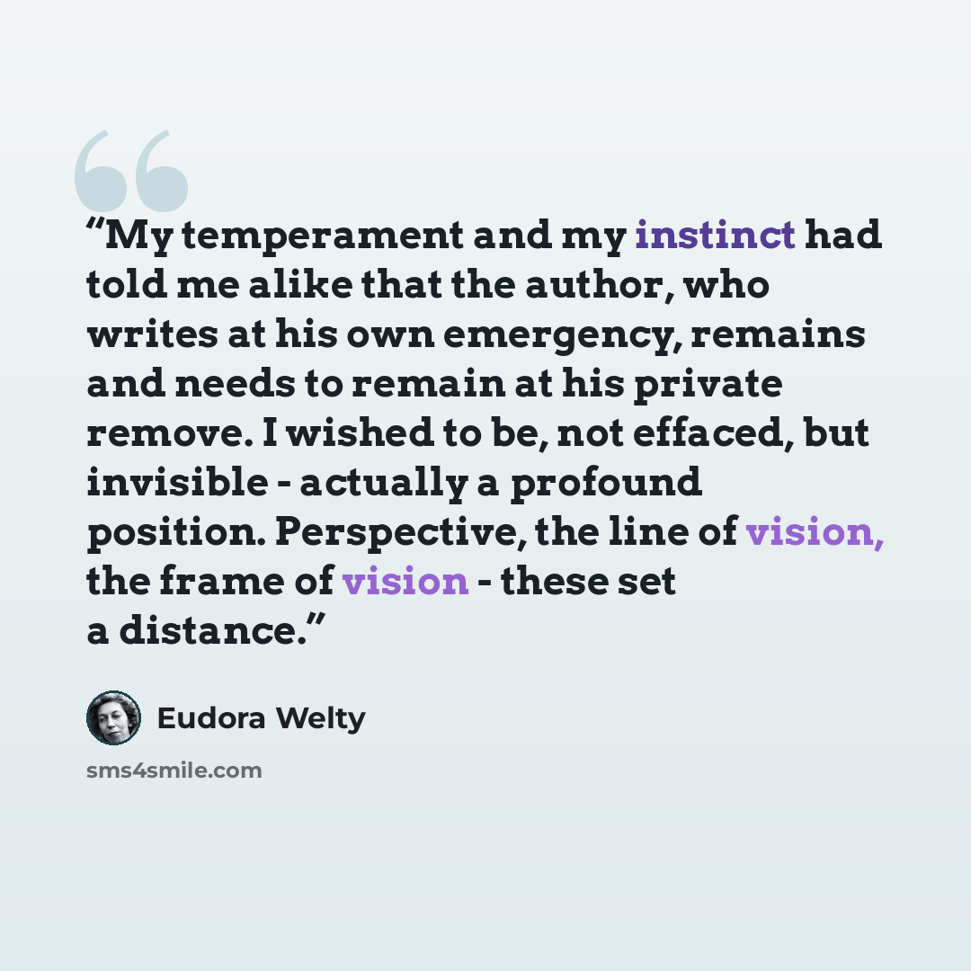 “My temperament and my instinct had told me alike that the author, who writes at his own emergency, remains and needs to remain at his private remove. I wished to be, not effaced, but invisible - actually a profound position. Perspective, the line of vision, the frame of vision - these set a…” quote by Eudora Welty