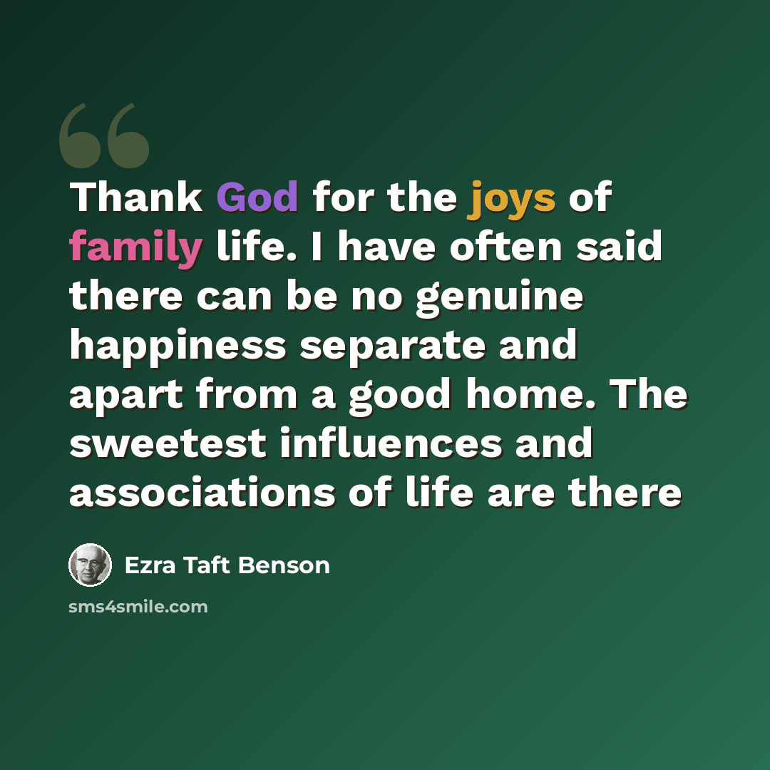“Thank God for the joys of family life. I have often said there can be no genuine happiness separate and apart from a good home. The sweetest influences and associations of life are there” quote by Ezra Taft Benson